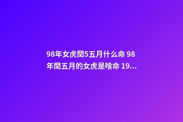 98年女虎閏5五月什么命 98年閏五月的女虎是啥命 1998年閏五月屬虎的是什么命，1998年屬虎是什么命